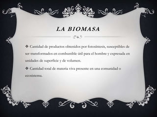 LA BIOMASA
 Cantidad de productos obtenidos por fotosíntesis, susceptibles de
ser transformados en combustible útil para el hombre y expresada en
unidades de superficie y de volumen.
 Cantidad total de materia viva presente en una comunidad o
ecosistema.
 