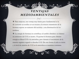 VENTAJAS
MEDIOAMBIENTALES
 Para empezar, una ventaja muy básica pero fundamental es la
de convertir un residuo en un recurso: el correcto tratamiento de la
biomasa supone un aumento del reciclaje y una disminución de los
residuos.
 La energía de biomasa no contribuye al cambio climático: su balance
en emisiones de CO2 es neutro. Al quemar la biomasa para obtener
energía se libera CO2 a la atmósfera, pero durante el crecimiento de la
materia orgánica vegetal se absorbe CO2. De esta forma el ciclo se cierra
y el nivel de emisión de CO2 en la atmósfera se mantiene constante.
 
