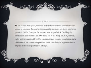  En el caso de España, también ha habido un notable crecimiento del
uso de la biomasa durante la última década, aunque a un ritmo más lento
que en la Unión Europea. En nuestro país, se pasó de 4,176 Mtep de
producción con biomasa en 2005 hasta los 4,751 Mtep en 2010, esto es,
hubo un incremento del 13,8%. Las principales ventajas económicas de la
biomasa son sus costes competitivos y que contribuye a la generación de
empleo, como cualquier sector en auge.
 