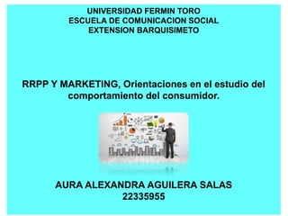 UNIVERSIDAD FERMIN TORO
ESCUELA DE COMUNICACION SOCIAL
EXTENSION BARQUISIMETO
RRPP Y MARKETING, Orientaciones en el estudio del
comportamiento del consumidor.
AURA ALEXANDRA AGUILERA SALAS
22335955
 