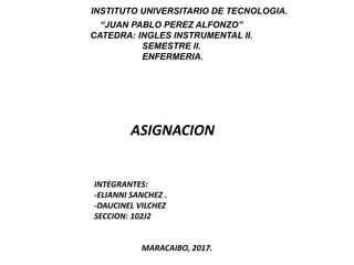 INSTITUTO UNIVERSITARIO DE TECNOLOGIA.
“JUAN PABLO PEREZ ALFONZO”
CATEDRA: INGLES INSTRUMENTAL II.
SEMESTRE II.
ENFERMERIA.
ASIGNACION
INTEGRANTES:
-ELIANNI SANCHEZ .
-DAUCINEL VILCHEZ
SECCION: 102J2
MARACAIBO, 2017.
 