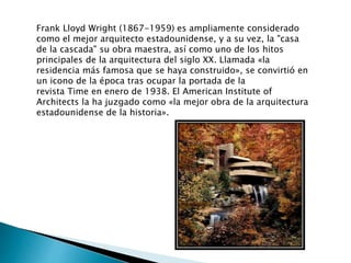 Frank Lloyd Wright (1867-1959) es ampliamente considerado
como el mejor arquitecto estadounidense, y a su vez, la "casa
de la cascada" su obra maestra, así como uno de los hitos
principales de la arquitectura del siglo XX. Llamada «la
residencia más famosa que se haya construido», se convirtió en
un icono de la época tras ocupar la portada de la
revista Time en enero de 1938. El American Institute of
Architects la ha juzgado como «la mejor obra de la arquitectura
estadounidense de la historia».
 
