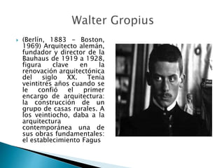  (Berlín, 1883 - Boston,
1969) Arquitecto alemán,
fundador y director de la
Bauhaus de 1919 a 1928,
figura clave en la
renovación arquitectónica
del siglo XX. Tenía
veintitrés años cuando se
le confió el primer
encargo de arquitectura:
la construcción de un
grupo de casas rurales. A
los veintiocho, daba a la
arquitectura
contemporánea una de
sus obras fundamentales:
el establecimiento Fagus
 