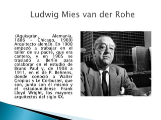 (Aquisgrán, Alemania,
1886 - Chicago, 1969)
Arquitecto alemán. En 1900
empezó a trabajar en el
taller de su padre, que era
cantero, y en 1905 se
trasladó a Berlín para
colaborar en el estudio de
Bruno Paul y, de 1908 a
1911, en el de P. Behrens,
donde conoció a Walter
Gropius y Le Corbusier, que
son, junto con él mismo y
el estadounidense Frank
Lloyd Wright, los mayores
arquitectos del siglo XX.
 