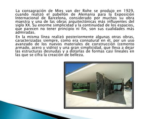 La consagración de Mies van der Rohe se produjo en 1929,
cuando realizó el pabellón de Alemania para la Exposición
Internacional de Barcelona, considerado por muchos su obra
maestra y una de las obras arquitectónicas más influyentes del
siglo XX. Su enorme simplicidad y la continuidad de los espacios,
que parecen no tener principio ni fin, son sus cualidades más
admiradas.
En la misma línea realizó posteriormente algunas otras obras,
caracterizadas siempre, como era connatural en él, por un uso
avanzado de los nuevos materiales de construcción (cemento
armado, acero y vidrio) y una gran simplicidad, que lleva a dejar
las estructuras desnudas y a dotarlas de formas casi lineales en
las que se cifra la creación de belleza.
 