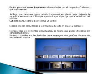 Puntos para una nueva Arquitectura desarrollados por el propio Le Corbusier,
que consisten en:
Edificio que descansa sobre pilotis (columnas) en planta baja, dejando la
superficie en su mayoría libre para permitir que el paisaje quede autónomo del
edificio.
Cubierta plana, sobre la que se sitúa un jardín.
Espacio interior libre, debido a la estructura basada en pilares y tabiques.
Fachada libre de elementos estructurales, de forma que puede diseñarse sin
condicionamientos.
Ventanas corridas en las fachadas para conseguir una profusa iluminación
natural en el interior
 