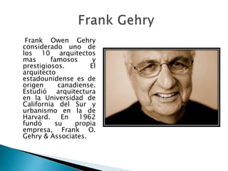 Frank Owen Gehry
considerado uno de
los 10 arquitectos
mas famosos y
prestigiosos. El
arquitecto
estadounidense es de
origen canadiense.
Estudió arquitectura
en la Universidad de
California del Sur y
urbanismo en la de
Harvard. En 1962
fundó su propia
empresa, Frank O.
Gehry & Associates.
 