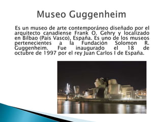 Es un museo de arte contemporáneo diseñado por el
arquitecto canadiense Frank O. Gehry y localizado
en Bilbao (País Vasco), España. Es uno de los museos
pertenecientes a la Fundación Solomon R.
Guggenheim. Fue inaugurado el 18 de
octubre de 1997 por el rey Juan Carlos I de España.
 