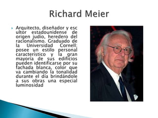  Arquitecto, diseñador y esc
ultor estadounidense de
origen judío, heredero del
racionalismo. Graduado de
la Universidad Cornell;
posee un estilo personal
característico y la gran
mayoría de sus edificios
pueden identificarse por su
fachada blanca, color que
va cambiando la tonalidad
durante el día brindándole
a sus obras una especial
luminosidad
 