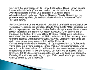 En 1961, fue premiado con la Henry Fellowship (Beca Henry) para la
Universidad de Yale (Estados Unidos) donde realizó un Master de
Arquitectura para cursar un posgrado. Cuando regresó
a Londres fundó junto con Richard Rogers, Wendy Cheesman (su
primera mujer) y Georgie Wolton, el estudio de arquitectura Team
4 (1963-1967).
Juntos consolidaron su reputación gracias a una serie de encargos de
viviendas y edificios industriales. Desde 1968 hasta 1983, colaboró en
diversos proyectos con Buckminster Fuller. Sus primeros diseños eran
piezas austeras, sin elementos decorativos, como el edificio de la
Reliance Control en Swindon (Gran Bretaña, 1966), pero más tarde
evolucionó hacia un empleo decidido de las superficies curvas y de un
enorme abanico de materiales constructivos. Un paso importante en
este proceso es la sede central de Willis, Faber &
Dumas en Ipswich (Gran Bretaña, 1975), cuya ondulante fachada de
vidrio terso se levanta sobre el límite irregular del solar urbano. Otro
ejemplo de la complejidad formal hacia la que evolucionó el arquitecto
británico es la terminal del aeropuerto de Stansted en Essex (Gran
Bretaña, 1991) y las oficinas centrales de la Hong kong and Shanghai
Banking Corporation en Hong Kong (1986), considerada por muchos
críticos como su obra maestra.
 