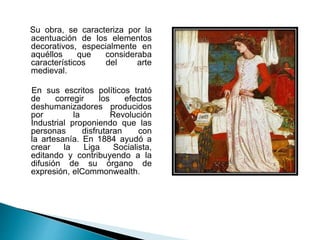 Su obra, se caracteriza por la
acentuación de los elementos
decorativos, especialmente en
aquéllos que consideraba
característicos del arte
medieval.
En sus escritos políticos trató
de corregir los efectos
deshumanizadores producidos
por la Revolución
Industrial proponiendo que las
personas disfrutaran con
la artesanía. En 1884 ayudó a
crear la Liga Socialista,
editando y contribuyendo a la
difusión de su órgano de
expresión, elCommonwealth.
 