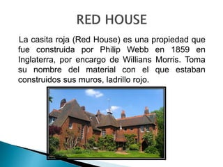 La casita roja (Red House) es una propiedad que
fue construida por Philip Webb en 1859 en
Inglaterra, por encargo de Willians Morris. Toma
su nombre del material con el que estaban
construidos sus muros, ladrillo rojo.
 