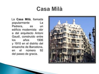La Casa Milà, llamada
popularmente La
Pedrera, es un
edificio modernista obr
a del arquitecto Antoni
Gaudí, construido entre
los años 1906
y 1910 en el distrito del
ensanche de Barcelona,
en el número 92
del paseo de gracia.
 