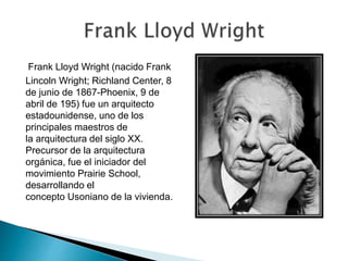 Frank Lloyd Wright (nacido Frank
Lincoln Wright; Richland Center, 8
de junio de 1867-Phoenix, 9 de
abril de 195) fue un arquitecto
estadounidense, uno de los
principales maestros de
la arquitectura del siglo XX.
Precursor de la arquitectura
orgánica, fue el iniciador del
movimiento Prairie School,
desarrollando el
concepto Usoniano de la vivienda.
 