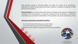 Este principio recoge la voluntad política de reducir los costos de la contratación,
adoptando mecanismos que supriman trámites, aceleren o unifiquen y extiendan el deber
del funcionario público5.
Responsabilidad: es el vínculo ético del contrato. El imperativo de solución a obligaciones
acordadas entre las personas y la guía de conducta de los funcionarios, contratistas,
contratantes, así como de los interventores.Tiene carácter civil, penal, disciplinario y fiscal.
¿Por qué es importante contratación publica?
- Es un instrumento del estado para cumplir metas.
- Es el instrumento de ejecución del presupuesto
- Proporciona las reglas de juego para usar los recursos públicos
 