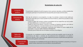 Modalidades de selección
Licitación
publica
Contratación
directa
Selección
abreviada
Concurso de
méritos
Procedimiento mediante el cual la empresa invita a persona naturales y jurídicas establecidas
en ele país a participar en la presentación de propuestas para la ejecución de la obra.
Este tipo de contrato es una excepción a la regla. Se contrata a través de este medio por
situaciones especiales que no hacen posible el proceso licitatorio, solamente procederá en loas
siguientes casos.
- Cuando el objeto del contrato contiene necesidades técnicas especificas que solo pueden
ser desarrolladas por un contratista en particular.
- Cuando el costo de los bienes y servicios a contratar es bastante reducido y por ende es
muy costoso adelantar un proceso licitatorio por un monto tan mínimo.
- Cuando sucedan hechos considerados imprevistos que implican la acción rápida de las
autoridades. ConocidaCOMO URGENCIA MANIFIESTA.
- Contratos para el desarrollo de actividades científicas y tecnológicas.
Corresponde a la modalidad de selección objetiva prevista para aquellos casos en que por las
características del objeto a contratar, las circunstancias de la contratación o la cuantía o
destinación del bien, obra o servicio puedan adelantarse procesos simplificados para garantizar
la eficiencia de la gestión contractual.
Corresponde a la modalidad prevista para la selección de consultores o proyectos, en la que se
podrán utilizar sistemas de concurso abierto o de precalificación.
 