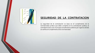 SEGURIDAD DE LA CONTRATACION
La seguridad de la contratación se basa en el cumplimiento de la
normatividad jurídica que debe cumplirse en la contratación publica, la
contraloría hace a los municipios anualmente auditoria por vigencia donde
se verifica el cumplimiento de la normatividad.
 