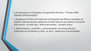 • 1.Introducimos en el buscador los siguientes términos :" Prevent AND
(Obesity OR Overweight)"
• 2.Ajustamos los filtros de modo que la búsqueda nos ofrezca resultados en
español. Además de esto calibramos la edad sobre la que estamos buscando
información , en este caso : Birth (nacimiento) - 18 years (años)
• 3. Seleccionamos , en el filtro , que el buscador nos arroje artículos
publicados en los últimos 15 años , es decir , desde 2012 a la actualidad,
 