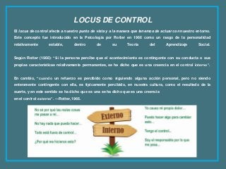 LOCUS DE CONTROL
El locus de control afecta a nuestro punto de vista y a la manera que tenemos de actuar con nuestro entorno.
Este concepto fue introducido en la Psicología por Rotter en 1966 como un rasgo de la personalidad
relativamente estable, dentro de su Teoría del Aprendizaje Social.
Según Rotter (1966): “Si la persona percibe que el acontecimiento es contingente con su conducta o sus
propias características relativamente permanentes, se ha dicho que es una creencia en el control interno”.
En cambio, “cuando un refuerzo es percibido como siguiendo alguna acción personal, pero no siendo
enteramente contingente con ella, es típicamente percibido, en nuestra cultura, como el resultado de la
suerte, y en este sentido se ha dicho que es una se ha dicho que es una creencia
en el control externo”. —Rotter, 1966.
 