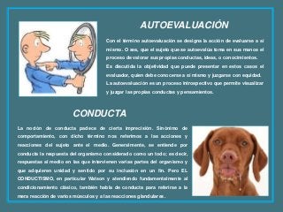 AUTOEVALUACIÓN
Con el término autoevaluación se designa la acción de evaluarse a sí
mismo. O sea, que el sujeto que se autoevalúa toma en sus manos el
proceso de valorar sus propias conductas, ideas, o conocimientos.
Es discutida la objetividad que puede presentar en estos casos el
evaluador, quien debe conocerse a sí mismo y juzgarse con equidad.
La autoevaluación es un proceso introspectivo que permite visualizar
y juzgar las propias conductas y pensamientos.
La noción de conducta padece de cierta imprecisión. Sinónimo de
comportamiento, con dicho término nos referimos a las acciones y
reacciones del sujeto ante el medio. Generalmente, se entiende por
conducta la respuesta del organismo considerado como un todo; es decir,
respuestas al medio en las que intervienen varias partes del organismo y
que adquieren unidad y sentido por su inclusión en un fin. Pero EL
CONDUCTISMO, en particular Watson y atendiendo fundamentalmente al
condicionamiento clásico, también habla de conducta para referirse a la
mera reacción de varios músculos y a las reacciones glandulares.
CONDUCTA
 