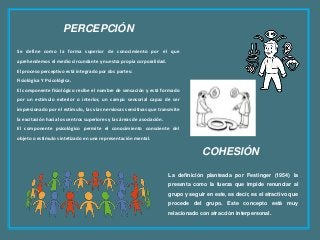 PERCEPCIÓN
Se define como la forma superior de conocimiento por el que
aprehendemos el medio circundante y nuestra propia corporalidad.
El proceso perceptivo está integrado por dos partes:
Fisiológica Y Psicológica.
El componente fisiológico recibe el nombre de sensación y está formado
por un estímulo exterior o interior, un campo sensorial capaz de ser
impresionado por el estímulo, las vías nerviosas sensitivas que transmite
la excitación hacia los centros superiores y las áreas de asociación.
El componente psicológico permite el conocimiento consciente del
objeto o estímulo sintetizado en una representación mental.
COHESIÓN
La definición planteada por Festinger (1954) la
presenta como la fuerza que impide renunciar al
grupo y seguir en este, es decir, es el atractivo que
procede del grupo. Este concepto está muy
relacionado con atracción interpersonal.
 