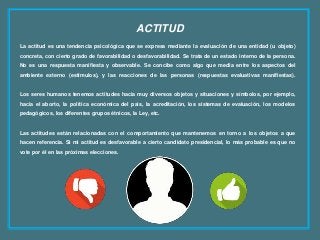 ACTITUD
La actitud es una tendencia psicológica que se expresa mediante la evaluación de una entidad (u objeto)
concreta, con cierto grado de favorabilidad o desfavorabilidad. Se trata de un estado interno de la persona.
No es una respuesta manifiesta y observable. Se concibe como algo que media entre los aspectos del
ambiente externo (estímulos), y las reacciones de las personas (respuestas evaluativas manifiestas).
Los seres humanos tenemos actitudes hacia muy diversos objetos y situaciones y símbolos, por ejemplo,
hacia el aborto, la política económica del país, la acreditación, los sistemas de evaluación, los modelos
pedagógicos, los diferentes grupos étnicos, la Ley, etc.
Las actitudes están relacionadas con el comportamiento que mantenemos en torno a los objetos a que
hacen referencia. Si mi actitud es desfavorable a cierto candidato presidencial, lo más probable es que no
vote por él en las próximas elecciones.
 