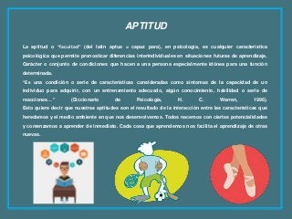 APTITUD
La aptitud o “facultad” (del latín aptus = capaz para), en psicología, es cualquier característica
psicológica que permite pronosticar diferencias interindividuales en situaciones futuras de aprendizaje.
Carácter o conjunto de condiciones que hacen a una persona especialmente idónea para una función
determinada.
“Es una condición o serie de características consideradas como síntomas de la capacidad de un
individuo para adquirir, con un entrenamiento adecuado, algún conocimiento, habilidad o serie de
reacciones…” (Diccionario de Psicología, H. C. Warren, 1996).
Esto quiere decir que nuestras aptitudes son el resultado de la interacción entre las características que
heredamos y el medio ambiente en que nos desenvolvemos. Todos nacemos con ciertas potencialidades
y comenzamos a aprender de inmediato. Cada cosa que aprendemos nos facilita el aprendizaje de otras
nuevas.
 