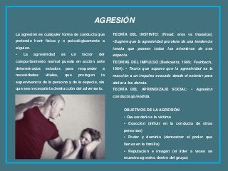 AGRESIÓN
La agresión es cualquier forma de conducta que
pretende herir física y o psicológicamente a
alguien.
• La agresividad es un factor del
comportamiento normal puesto en acción ante
determinados estados para responder a
necesidades vitales, que protegen la
supervivencia de la persona y de la especie, sin
que sea necesaria la destrucción del adversario.
TEORÍA DEL INSTINTO: (Freud: eros vs thanatos)
•Sugiere que la agresividad proviene de una tendencia
innata que poseen todos los miembros de una
especie.
TEORÍAS DEL IMPULSO (Berkowitz, 1989; Feshbach,
1984): • Teoría que supone que la agresividad es la
reacción a un impulso evocado desde el exterior para
dañar a los demás.
TEORÍA DEL APRENDIZAJE SOCIAL: • Agresión
conducta aprendida.
OBJETIVOS DE LA AGRESIÓN
• Causar daño a la víctima
• Coacción (influir en la conducta de otras
personas)
• Poder y dominio (demostrar el poder que
tienes en la familia)
• Reputación e imagen (el líder a veces se
muestra agresivo dentro del grupo)
 