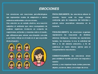 EMOCIONES
Las emociones son reacciones psicofisiológicas
que representan modos de adaptación a ciertos
estímulos ambientales o de uno mismo.
Una emoción es un estado afectivo, una reacción
subjetiva al ambiente que viene acompañada de
cambios orgánicos; involucra un conjunto de
cogniciones, actitudes y creencias sobre el mundo,
que utilizamos para valorar una situación concreta
y, por tanto, influye en el modo en el que se percibe
dicha situación.
PSICOLÓGICAMENTE, las emociones alteran la
atención, hacen subir de rango ciertas
conductas guía de respuestas del individuo y
activan redes asociativas relevantes en la
memoria.
FISIOLÓGICAMENTE, las emociones organizan
rápidamente las respuestas de distintos
sistemas biológicos, incluidas las expresiones
faciales, los músculos, la voz, la actividad del
SNA y la del sistema endocrino, a fin de
establecer un medio interno óptimo para el
comportamiento más efectivo.
CONDUCTUALMENTE, las emociones sirven
para establecer nuestra posición con respecto a
nuestro
entorno, y nos impulsan hacia ciertas personas,
objetos, acciones, ideas y nos alejan de otros.
 