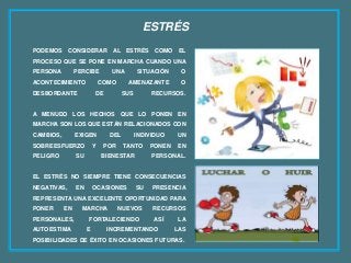 ESTRÉS
PODEMOS CONSIDERAR AL ESTRÉS COMO EL
PROCESO QUE SE PONE EN MARCHA CUANDO UNA
PERSONA PERCIBE UNA SITUACIÓN O
ACONTECIMIENTO COMO AMENAZANTE O
DESBORDANTE DE SUS RECURSOS.
A MENUDO LOS HECHOS QUE LO PONEN EN
MARCHA SON LOS QUE ESTÁN RELACIONADOS CON
CAMBIOS, EXIGEN DEL INDIVIDUO UN
SOBREESFUERZO Y POR TANTO PONEN EN
PELIGRO SU BIENESTAR PERSONAL.
EL ESTRÉS NO SIEMPRE TIENE CONSECUENCIAS
NEGATIVAS, EN OCASIONES SU PRESENCIA
REPRESENTA UNA EXCELENTE OPORTUNIDAD PARA
PONER EN MARCHA NUEVOS RECURSOS
PERSONALES, FORTALECIENDO ASÍ LA
AUTOESTIMA E INCREMENTANDO LAS
POSIBILIDADES DE ÉXITO EN OCASIONES FUTURAS.
 