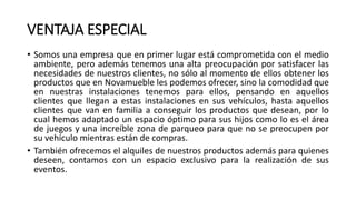 VENTAJA ESPECIAL
• Somos una empresa que en primer lugar está comprometida con el medio
ambiente, pero además tenemos una alta preocupación por satisfacer las
necesidades de nuestros clientes, no sólo al momento de ellos obtener los
productos que en Novamueble les podemos ofrecer, sino la comodidad que
en nuestras instalaciones tenemos para ellos, pensando en aquellos
clientes que llegan a estas instalaciones en sus vehículos, hasta aquellos
clientes que van en familia a conseguir los productos que desean, por lo
cual hemos adaptado un espacio óptimo para sus hijos como lo es el área
de juegos y una increíble zona de parqueo para que no se preocupen por
su vehículo mientras están de compras.
• También ofrecemos el alquiles de nuestros productos además para quienes
deseen, contamos con un espacio exclusivo para la realización de sus
eventos.
 