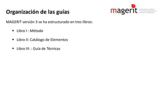 Organización de las guías
MAGERIT versión 3 se ha estructurado en tres libros:
 Libro I : Método
 Libro II: Catálogo de Elementos
 Libro III: : Guía de Técnicas
 