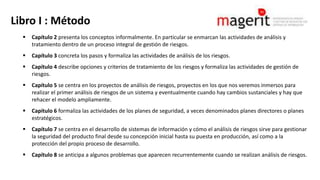 Libro I : Método
 Capítulo 2 presenta los conceptos informalmente. En particular se enmarcan las actividades de análisis y
tratamiento dentro de un proceso integral de gestión de riesgos.
 Capítulo 3 concreta los pasos y formaliza las actividades de análisis de los riesgos.
 Capítulo 4 describe opciones y criterios de tratamiento de los riesgos y formaliza las actividades de gestión de
riesgos.
 Capítulo 5 se centra en los proyectos de análisis de riesgos, proyectos en los que nos veremos inmersos para
realizar el primer análisis de riesgos de un sistema y eventualmente cuando hay cambios sustanciales y hay que
rehacer el modelo ampliamente.
 Capítulo 6 formaliza las actividades de los planes de seguridad, a veces denominados planes directores o planes
estratégicos.
 Capítulo 7 se centra en el desarrollo de sistemas de información y cómo el análisis de riesgos sirve para gestionar
la seguridad del producto final desde su concepción inicial hasta su puesta en producción, así como a la
protección del propio proceso de desarrollo.
 Capítulo 8 se anticipa a algunos problemas que aparecen recurrentemente cuando se realizan análisis de riesgos.
 