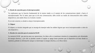 1. Zócalo de conexión para el microprocesador
Ya explicamos que la función fundamental de la tarjeta madre es el manejo de las comunicaciones desde y hacia el
microprocesador. Por lo tanto, para que se dé esta comunicación, debe existir un medio de interconexión entre ambos
dispositivos; este medio físico es el zócalo o socket.
Es en este conector, es donde se aloja el microprocesador.
2. Chipset
El chipset, es circuito integrado que se encarga de manejar todas las señales lógicas que van al microprocesador o salen de
este dispositivo.
3. Zócalos de conexión para la memoria RAM
La memoria RAM que precisa para sus operaciones; los datos sólo se mantienen mientras la computadora esté alimentada
de energía eléctrica, y por ello se pierden cuando el equipo se apaga (tener presente que el dispositivo de base donde se
mantiene grabada la información aunque se interrumpa la energía eléctrica, es el disco duro).
 