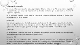 4. Ranuras de expansión
Ya hemos dicho que una de las razones principales del gran éxito de las PC, es su enorme capacidad
de crecimiento, que a su vez descansa en las tarjetas auxiliares que se conectan en ranuras de
expansión especiales.
En la actualidad, existen cuatro tipos de ranuras de expansión comunes, aunque ha habido otros
estándares que ya no se utilizan:
Ranura AGP
Esta ranura, especialmente diseñada para conectar la tarjeta de video, posee la suficiente velocidad y
ancho de banda como para manejar el enorme flujo de datos que requieren las modernas
aplicaciones multimedia; por ejemplo, los juegos o las películas en DVD o los archivos VCD.
Ranura pci
Es la ranura de expansión que más se utiliza en la actualidad, porque proporciona una adecuada
velocidad de transferencia de datos sin grandes costos.
Ranura isa-16
Se trata de un verdadero "fósil viviente", porque apareció con la segunda generación
de computadoras personales; y desde entonces, fue un estándar usual para casi todos los sistemas de
tercera, cuarta e incluso quinta generación (aunque con ésta, aparece la ranura PCI).
 