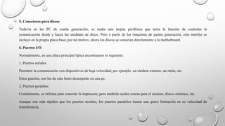 5. Conectores para discos
Todavía en las PC de cuarta generación, se usaba una tarjeta periférica que tenía la función de controlar la
comunicación desde y hacia las unidades de disco. Pero a partir de las máquinas de quinta generación, esta interfaz se
incluyó en la propia placa base; por tal motivo, ahora los discos se conectan directamente a la motherboard.
6. Puertos I/O
Normalmente, en una placa principal típica encontramos lo siguiente:
1. Puertos seriales
Permiten la comunicación con dispositivos de baja velocidad; por ejemplo, un módem externo, un ratón, etc.
Estos puertos, son los de más lento desempeño en una pc.
2. Puertos paralelos
Comúnmente, se utilizan para conectar la impresora; pero también suelen usarse para el escáner, discos externos, etc.
Aunque son más rápidos que los puertos seriales, los puertos paralelos tienen una grave limitación en su velocidad de
transferencia.
 