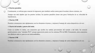 2. Puertos paralelos
Comúnmente, se utilizan para conectar la impresora; pero también suelen usarse para el escáner, discos externos, etc.
Aunque son más rápidos que los puertos seriales, los puertos paralelos tienen una grave limitación en su velocidad de
transferencia.
3. Puertos USB
Permiten comunicarse más rápidamente con los elementos externos, y mejoran el maneje de varios dispositivos a la vez.
4. Puerto del teclado y puerto del ratón
Como su nombre lo indica, son conectores que reciben las señales provenientes del teclado y del ratón. Se conocen
genéricamente como "entradas PS/2", porque aparecieron junto con los sistemas PS2 de IBM. Físicamente, estos conectores
son idénticos entre sí; pero no son intercambiables.
3. Puertos USB
Permiten comunicarse más rápidamente con los elementos externos, y mejoran el maneje de varios dispositivos a la vez.
 