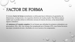 El término factor de forma normalmente se utiliza para hacer referencia a la geometría, las
dimensiones, la disposición y los requisitos eléctricos de la placa madre. Para fabricar placas
madres que se puedan utilizar en diferentes carcasas de marcas diversas, se han desarrollado
algunos estándares:
AT miniatura/AT tamaño completo: Es un formato que utilizaban los primeros ordenadores con
procesadores 386 y 486. Este formato fue reemplazado por el formato ATX, cuya forma favorecía
una mejor circulación de aire y facilitaba a la vez el acceso a los componentes.
 