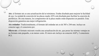 Atx: el formato atx es una actualización del at miniatura. Estaba diseñado para mejorar la facilidad
de uso. La unidad de conexión de las placas madre ATX está diseñada para facilitar la conexión de
periféricos. De esta manera, los componentes de la placa madre están dispuestos en paralelo. Esta
disposición garantiza una mejor refrigeración.
Atx estándar: Tradicionalmente, el formato del estándar atx es de 305 x 244 mm. incluye un
conector agp y 6 conectores pci.
Micro-atx: el formato microatx resulta una actualización de atx, que posee las mismas ventajas en
un formato más pequeño, a un menor costo. El micro-atx incluye un conector AGP y 3 conectores
PCI.
 