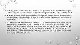 • Flex-atx: flexatx es una expansión del microatx, que ofrece a su vez una mayor flexibilidad para
los fabricantes a la hora de diseñar sus ordenadores. Incluye un conector AGP y 2 conectores PCI.
• Mini-atx: el miniatx surge como una alternativa compacta al formato microatx incluye a su vez,
un conector AGP y 4 conectorespci en lugar de los 3 del microatx. Fue diseñado principalmente
para mini-pc.
• Btx: El formato btx, respaldado por la marca intel, es un formato diseñado para mejorar tanto la
disposición de componentes como la circulación de aire, la acústica y la disipación del calor. Los
distintos conectores se hallan distribuidos en paralelo, en el sentido de la circulación del aire. De
esta manera, el microprocesador está ubicado al final de la carcasa, cerca de la entrada de
aeración, donde el aire resulta más fresco. El cable de alimentación del BTX es el mismo que el
de la fuente de alimentación del ATX.
 