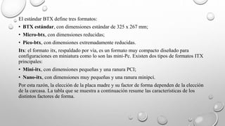 El estándar BTX define tres formatos:
• BTX estándar, con dimensiones estándar de 325 x 267 mm;
• Micro-btx, con dimensiones reducidas;
• Pico-btx, con dimensiones extremadamente reducidas.
Itx: el formato itx, respaldado por vía, es un formato muy compacto diseñado para
configuraciones en miniatura como lo son las mini-Pc. Existen dos tipos de formatos ITX
principales:
• Mini-itx, con dimensiones pequeñas y una ranura PCI;
• Nano-itx, con dimensiones muy pequeñas y una ranura minipci.
Por esta razón, la elección de la placa madre y su factor de forma dependen de la elección
de la carcasa. La tabla que se muestra a continuación resume las características de los
distintos factores de forma.
 