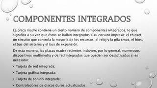 La placa madre contiene un cierto número de componentes integrados, lo que
significa a su vez que éstos se hallan integrados a su circuito impreso: el chipset,
un circuito que controla la mayoría de los recursos el reloj y la pila cmos, el bios,
el bus del sistema y el bus de expansión.
De esta manera, las placas madre recientes incluyen, por lo general, numerosos
dispositivos multimedia y de red integrados que pueden ser desactivados si es
necesario:
• Tarjeta de red integrada;
• Tarjeta gráfica integrada;
• Tarjeta de sonido integrada;
• Controladores de discos duros actualizados.
 