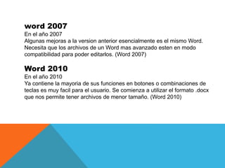word 2007
En el año 2007
Algunas mejoras a la version anterior esencialmente es el mismo Word.
Necesita que los archivos d...