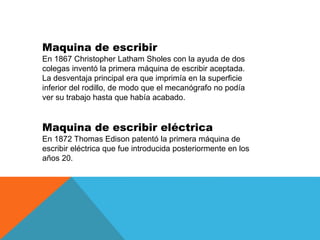 Maquina de escribir
En 1867 Christopher Latham Sholes con la ayuda de dos
colegas inventó la primera máquina de escribir a...