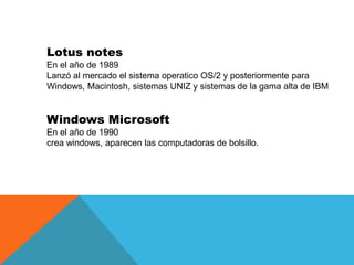 Lotus notes
En el año de 1989
Lanzó al mercado el sistema operatico OS/2 y posteriormente para
Windows, Macintosh, sistema...
