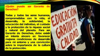 ¿Quién puede ser Garante de
Derechos?
Todas y todos los seres humanos,
comprometidos con la vida, el
desarrollo, la solidaridad, la
educación del individuo, el cuidado
y la protección de la riqueza social
y natural del planeta. Para ser
Garante de Derechos, debe existir
un interés sincero en favorecer
mejores condiciones de desarrollo
para mi entorno y una convicción
sobre la importancia de la cultura
de la protección.
 