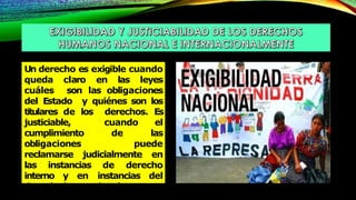 Un derecho es exigible cuando
queda claro en las leyes
cuáles son las obligaciones
del Estado y quiénes son los
titulares de los derechos. Es
justiciable, cuando el
cumplimiento de las
obligaciones puede
reclamarse judicialmente en
las instancias de derecho
interno y en instancias del
derecho internacional.
 