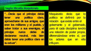 “…Decía que el príncipe debía
tener una política clara,
aprovecharse de sus amigos
, que
eran los militares y el pueblo, y
saber tratar a sus enemigos, el
príncipe nunca debía de
declararse neutral, más bien
debía tener una política clara en
suac
tuar”.
Maquiavelo
político se
relación que
decía que lo
definirá por la
existe entre el
gobernante y el gobernado,
para él cada disciplina tendrá
una relación de poder propia,
diferenciándose entre sí, por
los actores que en ella
influyen.
 