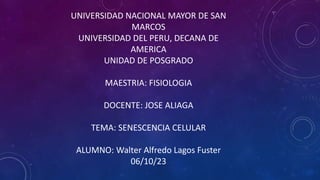 UNIVERSIDAD NACIONAL MAYOR DE SAN
MARCOS
UNIVERSIDAD DEL PERU, DECANA DE
AMERICA
UNIDAD DE POSGRADO
MAESTRIA: FISIOLOGIA
DOCENTE: JOSE ALIAGA
TEMA: SENESCENCIA CELULAR
ALUMNO: Walter Alfredo Lagos Fuster
06/10/23
 
