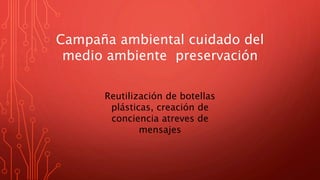 Campaña ambiental cuidado del
medio ambiente preservación
Reutilización de botellas
plásticas, creación de
conciencia atreves de
mensajes
 